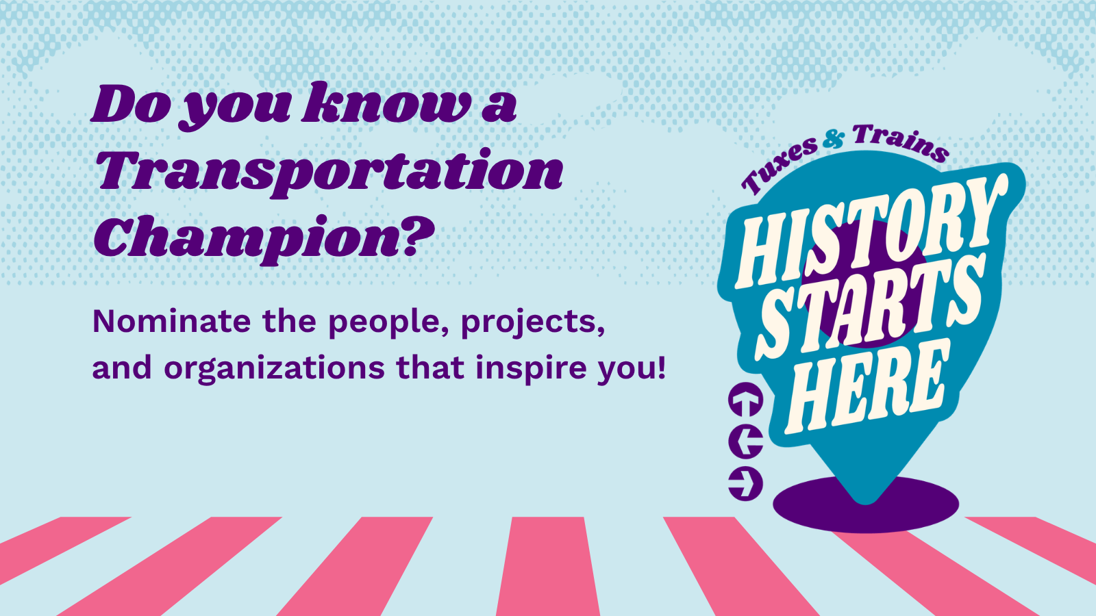Text that reads, "Do you know a Transit Champion? Nominate the people, projects, and organizations that inspire you!" on top of a sky blue graphic background with a pink crosswalk and a location pin that reads "Tuxes & Trains: History Starts Here"